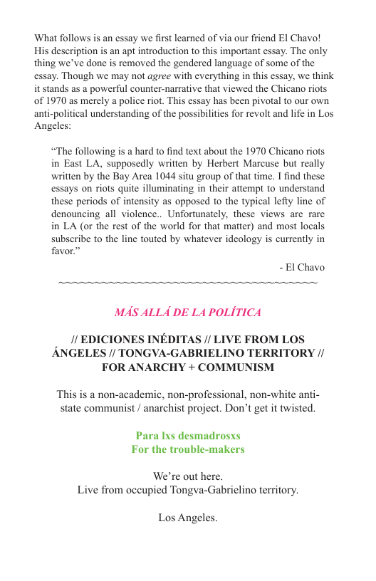 What follows is an essay we first learned of via our friend EI Chavo! His description is an apt introduction to this important essay. The only thing we’ve done is removed the gendered language of some of the essay. Though we may not agree with everything in this essay, we think it stands as a powerful counter-narrative that viewed the Chicano riots of 1970 as merely a police riot. This essay has been pivotal to our own anti-political understanding of the possibilities for revolt and life in Los Angeles: “The following is a hard to find text about the 1970 Chicano riots in East LA, supposedly written by Herbert Marcuse but really ‘written by the Bay Area 1044 situ group of that time. I find these essays on riots quite illuminating in their attempt to understand these periods of intensity as opposed to the typical lefty line of denouncing all violence.. Unfortunately, these views are rare in LA (or the rest of the world for that matter) and most locals subscribe to the line touted by whatever ideology is currently in favor” 1 Chavo MAS ALLA DE L4 POLITICA // EDICIONES INEDITAS // LIVE FROM LOS ANGELES // TONGVA-GABRIELINO TERRITORY // FOR ANARCHY + COMMUNISM This is a non-academic, non-professional, non-white anti- state communist / anarchist project. Don’t get it twisted. Para Ixs desmadrosxs For the trouble-makers We’re out here. Live from oceupied Tongva-Gabrielino territory. Los Angeles.